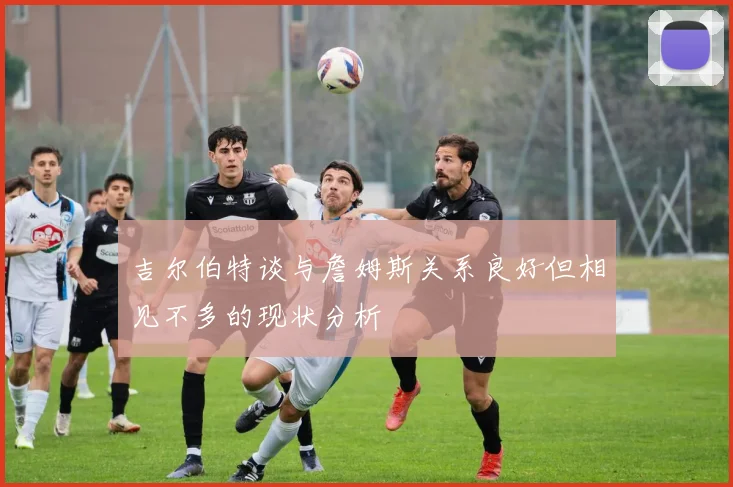 吉尔伯特谈与詹姆斯关系良好但相见不多的现状分析