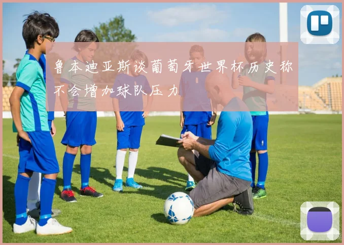 鲁本迪亚斯谈葡萄牙世界杯历史称不会增加球队压力