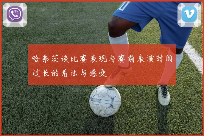 哈弗茨谈比赛表现与赛前表演时间过长的看法与感受