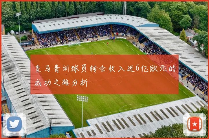 皇马青训球员转会收入近6亿欧元的成功之路分析