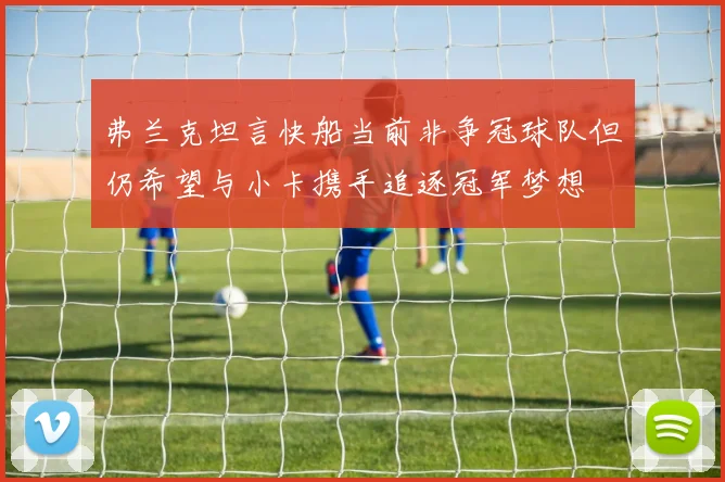 弗兰克坦言快船当前非争冠球队但仍希望与小卡携手追逐冠军梦想