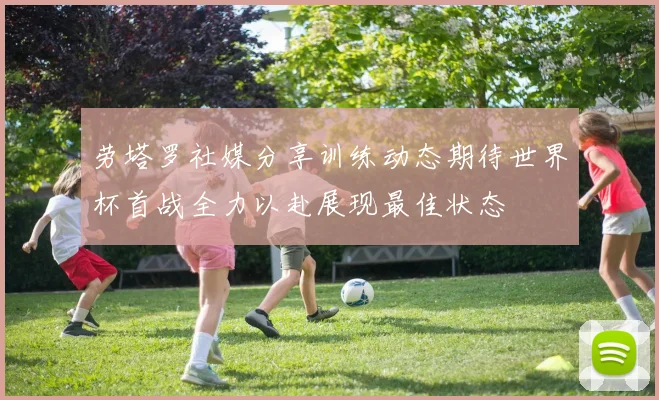 劳塔罗社媒分享训练动态期待世界杯首战全力以赴展现最佳状态