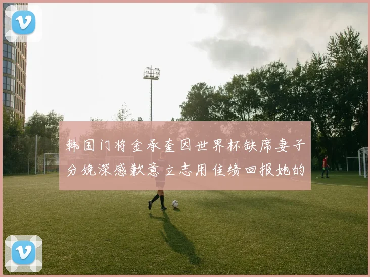 韩国门将金承奎因世界杯缺席妻子分娩深感歉意立志用佳绩回报她的支持