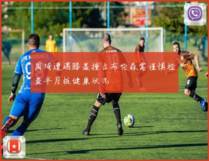 周琦遭遇膝盖撞击布伦森需谨慎检查半月板健康状况
