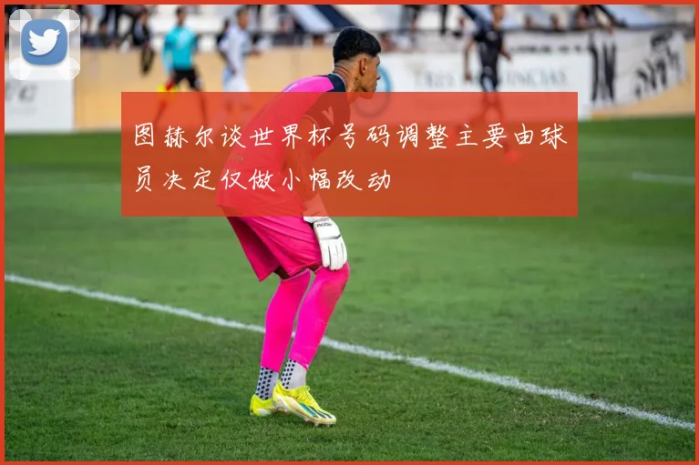 图赫尔谈世界杯号码调整主要由球员决定仅做小幅改动