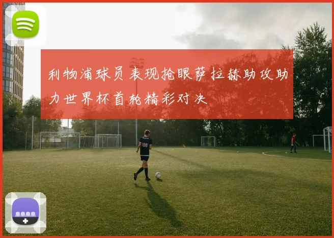 利物浦球员表现抢眼萨拉赫助攻助力世界杯首轮精彩对决