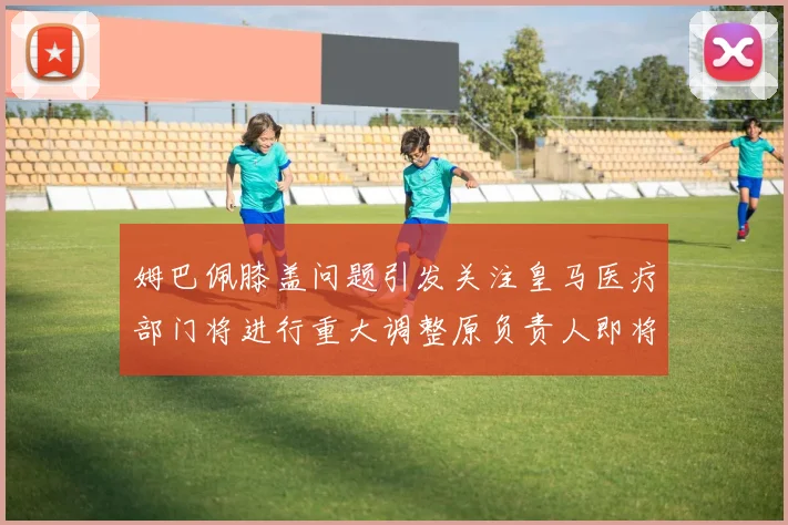 姆巴佩膝盖问题引发关注皇马医疗部门将进行重大调整原负责人即将离任