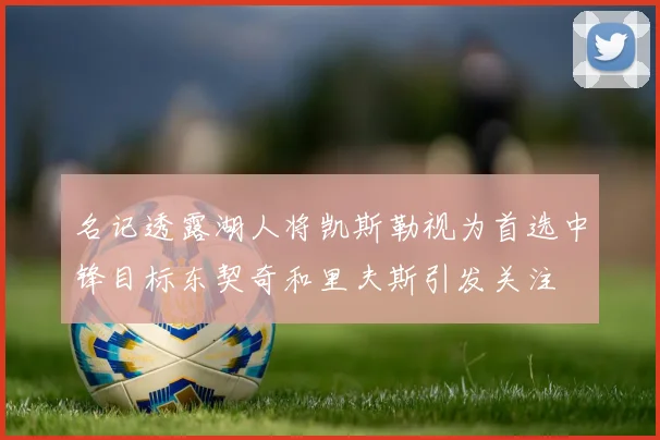 名记透露湖人将凯斯勒视为首选中锋目标东契奇和里夫斯引发关注