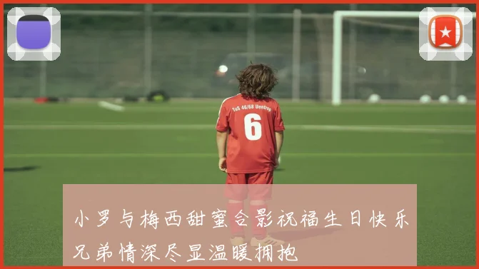 小罗与梅西甜蜜合影祝福生日快乐兄弟情深尽显温暖拥抱