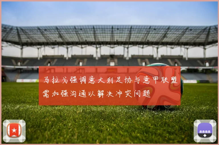 马拉戈强调意大利足协与意甲联盟需加强沟通以解决冲突问题