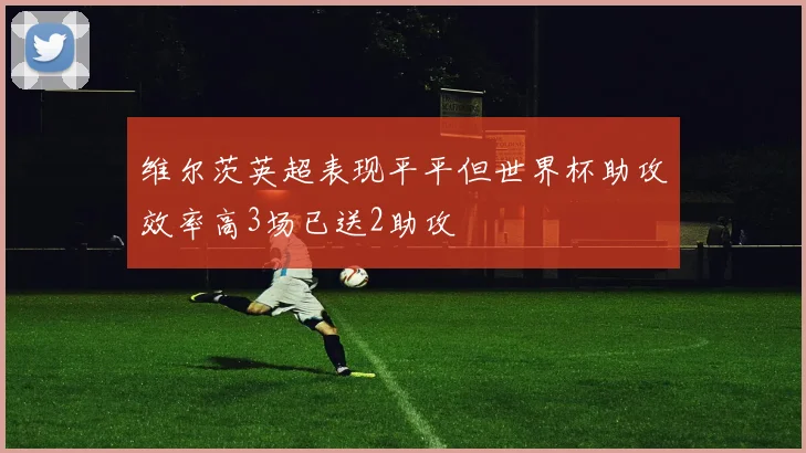 维尔茨英超表现平平但世界杯助攻效率高3场已送2助攻