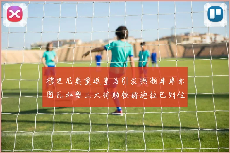 穆里尼奥重返皇马引发热潮库库尔图瓦加盟三大将助教赫迪拉已到位